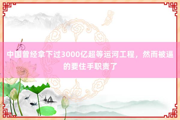 中国曾经拿下过3000亿超等运河工程，然而被逼的要住手职责了