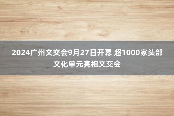 2024广州文交会9月27日开幕 超1000家头部文化单元亮相文交会