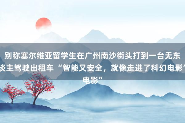 别称塞尔维亚留学生在广州南沙街头打到一台无东谈主驾驶出租车 “智能又安全，就像走进了科幻电影”