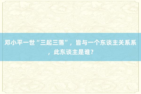 邓小平一世“三起三落”，皆与一个东谈主关系系，此东谈主是谁？