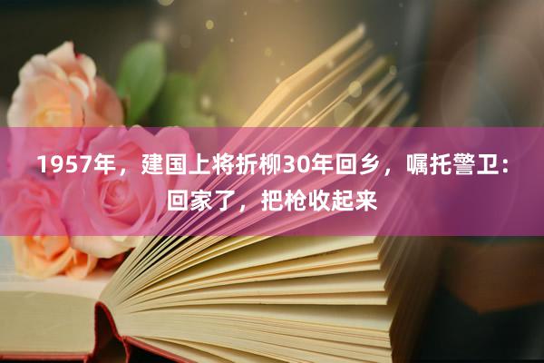 1957年，建国上将折柳30年回乡，嘱托警卫：回家了，把枪收起来