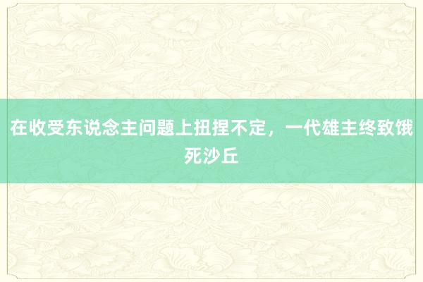 在收受东说念主问题上扭捏不定，一代雄主终致饿死沙丘