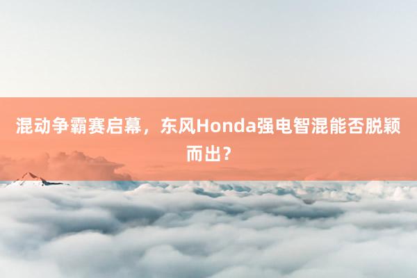 混动争霸赛启幕，东风Honda强电智混能否脱颖而出？