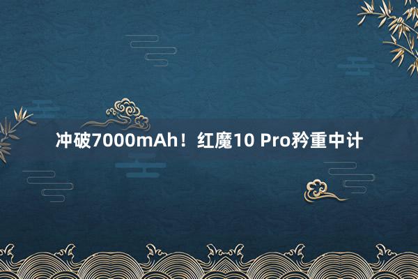 冲破7000mAh！红魔10 Pro矜重中计