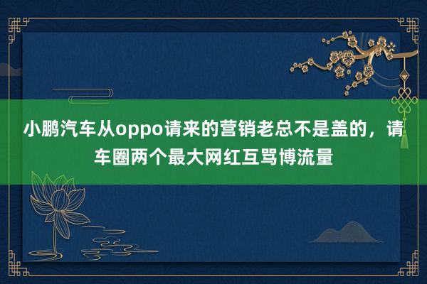 小鹏汽车从oppo请来的营销老总不是盖的，请车圈两个最大网红互骂博流量