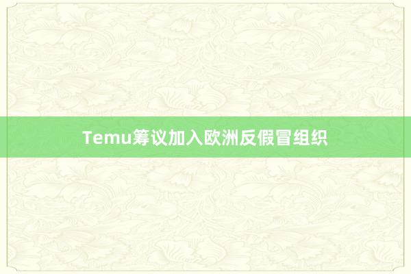 Temu筹议加入欧洲反假冒组织