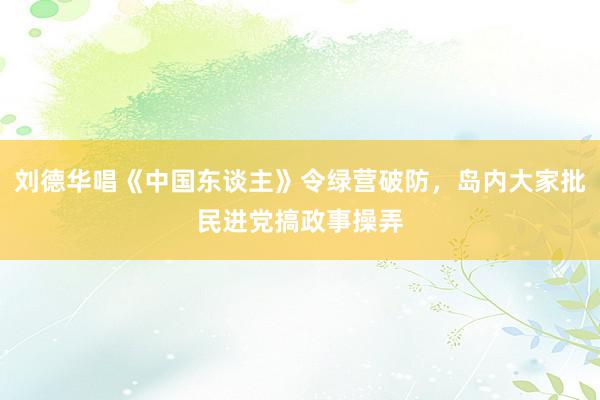 刘德华唱《中国东谈主》令绿营破防，岛内大家批民进党搞政事操弄